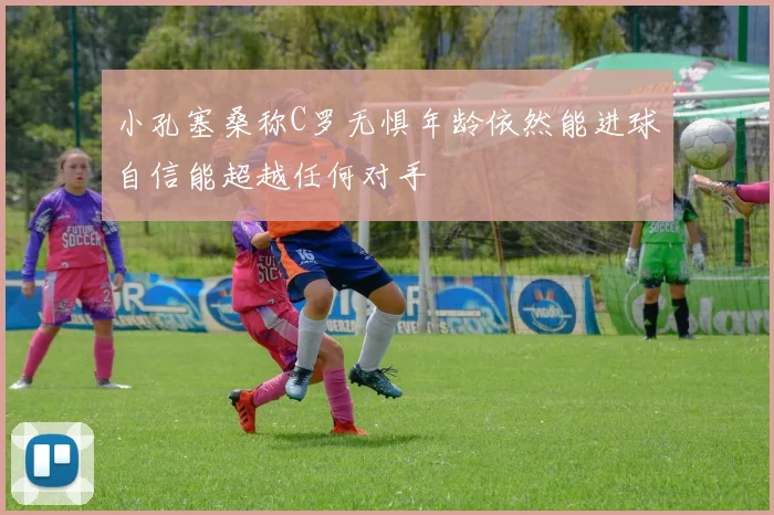 小孔塞桑称C罗无惧年龄依然能进球自信能超越任何对手