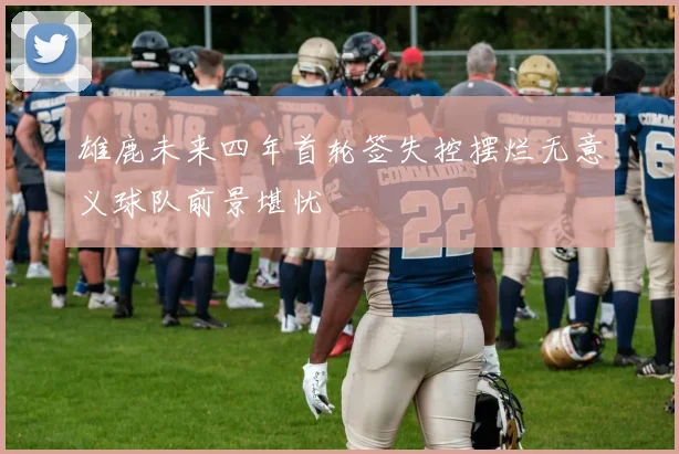 雄鹿未来四年首轮签失控摆烂无意义球队前景堪忧