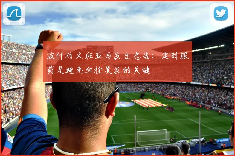 波什对文班亚马发出忠告：定时服药是避免血栓复发的关键
