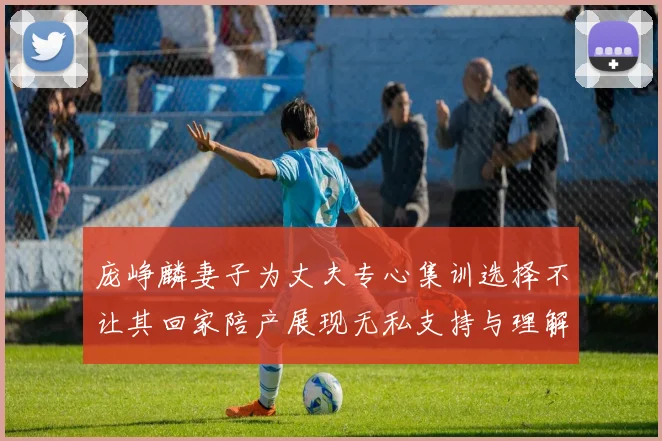 庞峥麟妻子为丈夫专心集训选择不让其回家陪产展现无私支持与理解