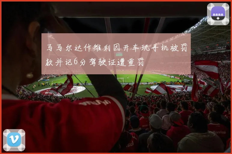 马马尔达什维利因开车玩手机被罚款并记6分驾驶证遭重罚