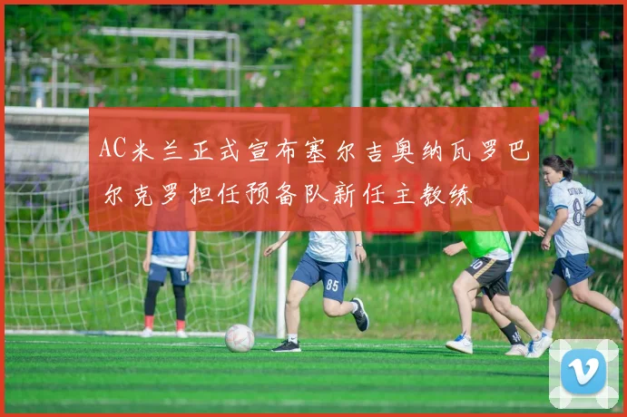 AC米兰正式宣布塞尔吉奥纳瓦罗巴尔克罗担任预备队新任主教练