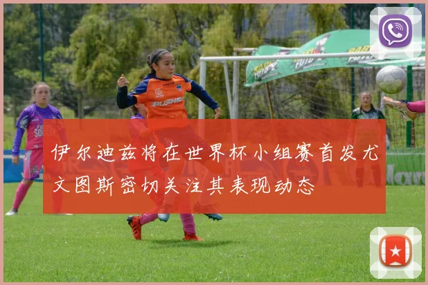 伊尔迪兹将在世界杯小组赛首发尤文图斯密切关注其表现动态