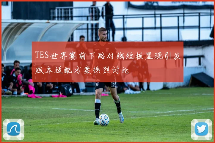 TES世界赛前下路对线短板显现引发版本适配方案热烈讨论
