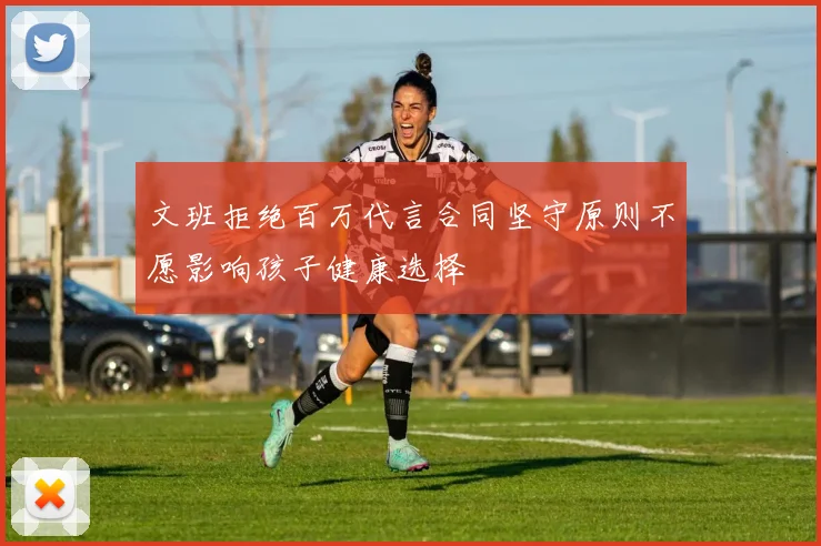 文班拒绝百万代言合同坚守原则不愿影响孩子健康选择
