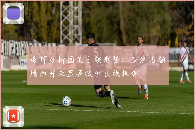 谢晖分析国足出线形势：亚洲名额增加并未显著提升出线机会