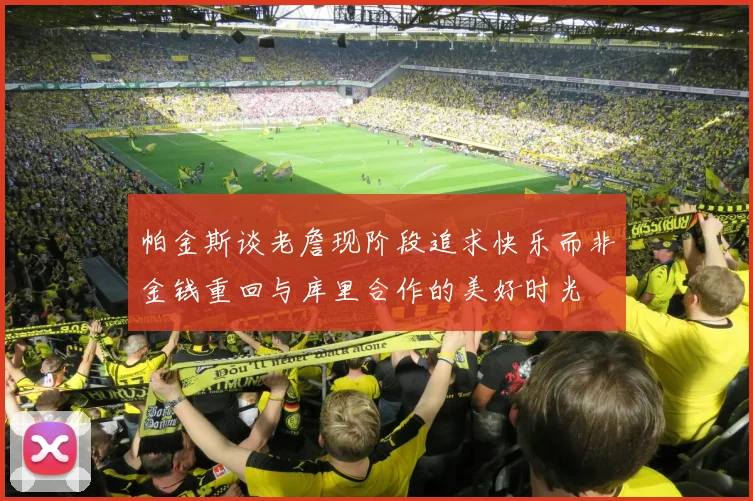 帕金斯谈老詹现阶段追求快乐而非金钱重回与库里合作的美好时光