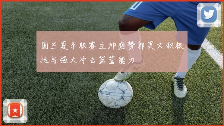 国王夏季联赛主帅盛赞郭昊文积极性与强大冲击篮筐能力