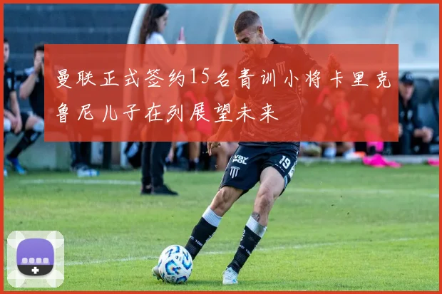 曼联正式签约15名青训小将卡里克鲁尼儿子在列展望未来