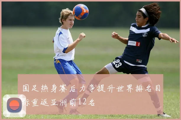 国足热身赛后力争提升世界排名目标重返亚洲前12名