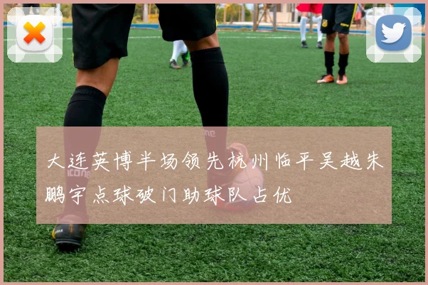 大连英博半场领先杭州临平吴越朱鹏宇点球破门助球队占优