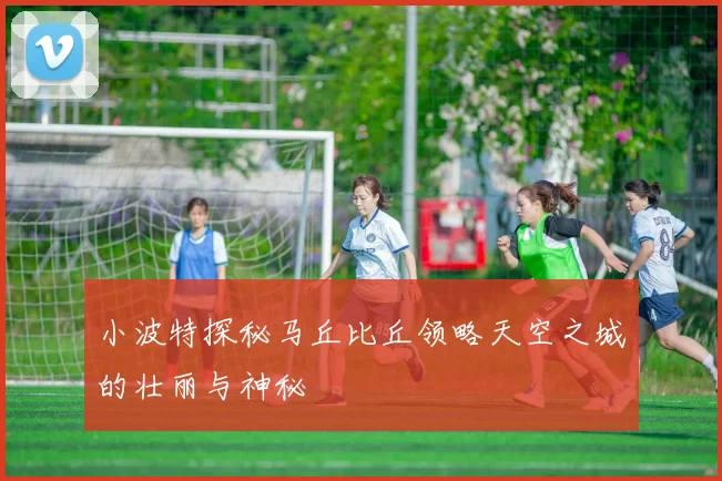 小波特探秘马丘比丘领略天空之城的壮丽与神秘