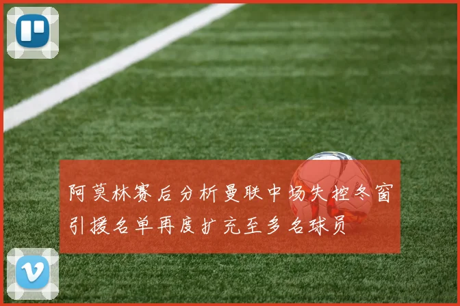 阿莫林赛后分析曼联中场失控冬窗引援名单再度扩充至多名球员