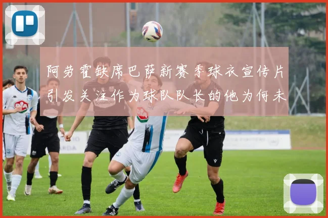 阿劳霍缺席巴萨新赛季球衣宣传片引发关注作为球队队长的他为何未现身