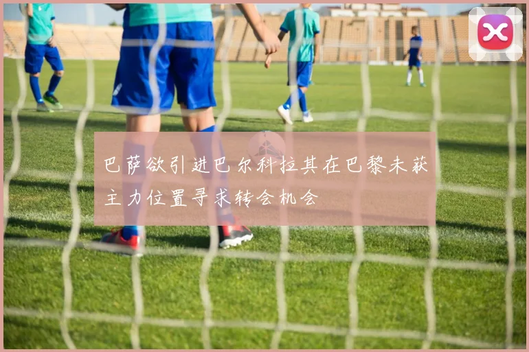 巴萨欲引进巴尔科拉其在巴黎未获主力位置寻求转会机会