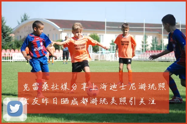 克雷桑社媒分享上海迪士尼游玩照女友昨日晒成都游玩美照引关注